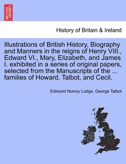 Front cover_Illustrations Of British History, Biography And Manners In The Reigns Of Henry Viii., Edward Vi., Mary, Elizabeth, And James I. Exhibited In A Series Of Original Papers, Selected From The Manuscripts Of The ... Families Of Howard, Talbot, And Cecil.