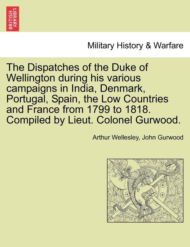 Front cover_The Dispatches Of The Duke Of Wellington During His Various Campaigns In India, Denmark, Portugal, Spain, The Low Countries And France From 1799 To 1818. Compiled By Lieut. Colonel Gurwood.