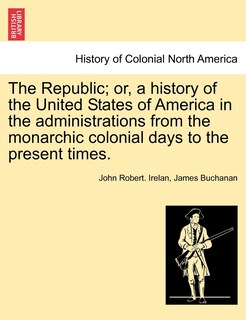 The Republic; Or, A History Of The United States Of America In The Administrations From The Monarchic Colonial Days To The Present Times.