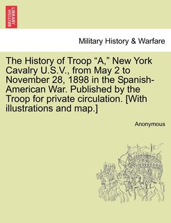 Front cover_The History Of Troop a, New York Cavalry U.s.v., From May 2 To November 28, 1898 In The Spanish-american War. Published By The Troop For Private Circulation. [with Illustrations And Map.]