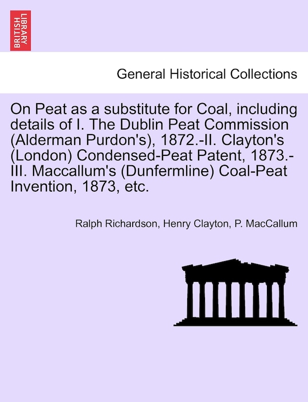 Front cover_On Peat As A Substitute For Coal, Including Details Of I. The Dublin Peat Commission (alderman Purdon's), 1872.-ii. Clayton's (london) Condensed-peat Patent, 1873.-iii. Maccallum's (dunfermline) Coal-peat Invention, 1873, Etc.