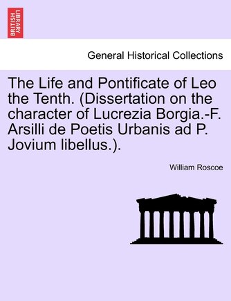 The Life And Pontificate Of Leo The Tenth. (dissertation On The Character Of Lucrezia Borgia.-f. Arsilli De Poetis Urbanis Ad P. Jovium Libellus.).