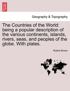 The Countries of the World: Being a Popular Description of the Various Continents, Islands, Rivers, Seas, and Peoples of the Globe. with Plates.