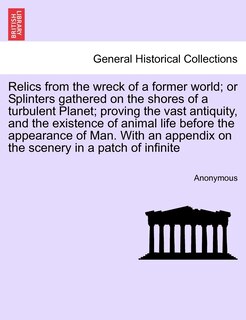 Front cover_Relics From The Wreck Of A Former World; Or Splinters Gathered On The Shores Of A Turbulent Planet; Proving The Vast Antiquity, And The Existence Of Animal Life Before The Appearance Of Man. With An Appendix On The Scenery In A Patch Of Infinite