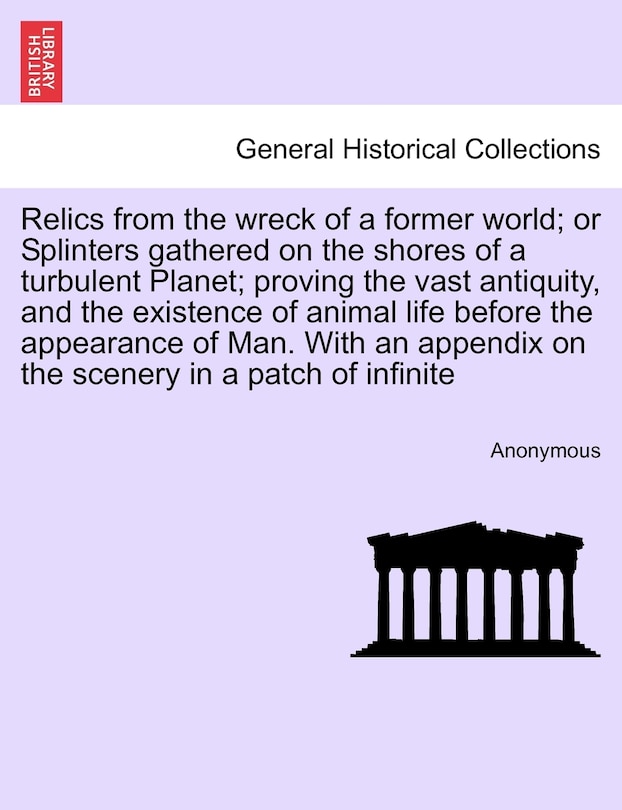 Front cover_Relics From The Wreck Of A Former World; Or Splinters Gathered On The Shores Of A Turbulent Planet; Proving The Vast Antiquity, And The Existence Of Animal Life Before The Appearance Of Man. With An Appendix On The Scenery In A Patch Of Infinite