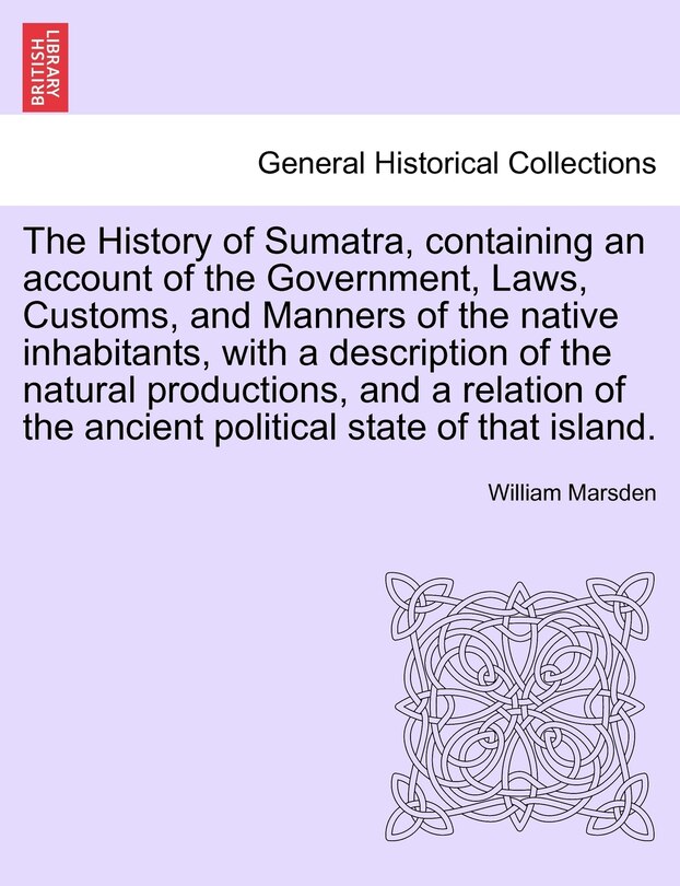 The History Of Sumatra, Containing An Account Of The Government, Laws, Customs, And Manners Of The Native Inhabitants, With A Description Of The Natural Productions, And A Relation Of The Ancient Political State Of That Island.