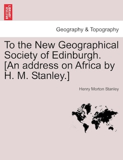 To The New Geographical Society Of Edinburgh. [an Address On Africa By H. M. Stanley.]