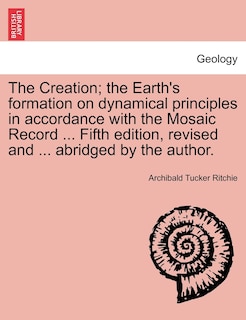 Front cover_The Creation; The Earth's Formation On Dynamical Principles In Accordance With The Mosaic Record ... Fifth Edition, Revised And ... Abridged By The Author.