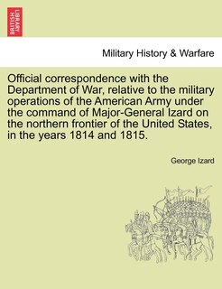 Front cover_Official Correspondence With The Department Of War, Relative To The Military Operations Of The American Army Under The Command Of Major-general Izard On The Northern Frontier Of The United States, In The Years 1814 And 1815.