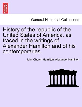 History Of The Republic Of The United States Of America, As Traced In The Writings Of Alexander Hamilton And Of His Contemporaries.