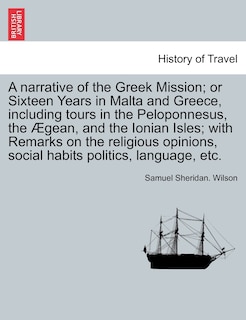 A Narrative Of The Greek Mission; Or Sixteen Years In Malta And Greece, Including Tours In The Peloponnesus, The Ægean, And The Ionian Isles; With Remarks On The Religious Opinions, Social Habits Politics, Language, Etc.