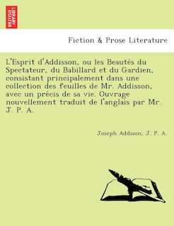 Couverture_L'Esprit D'Addisson, Ou Les Beaute S Du Spectateur, Du Babillard Et Du Gardien, Consistant Principalement Dans Une Collection Des Feuilles de Mr. Addisson, Avec Un Pre Cis de Sa Vie. Ouvrage Nouvellement Traduit de L'Anglais Par Mr. J. P. A.