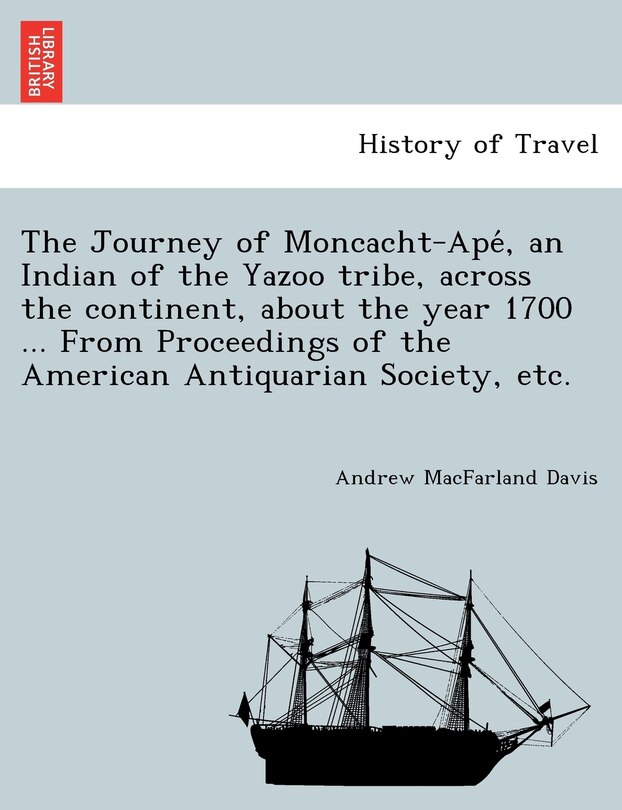 The Journey of Moncacht-Apé, an Indian of the Yazoo tribe, across the continent, about the year 1700 ... From Proceedings of the American Antiquarian Society, etc.