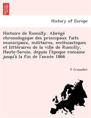 Histoire De Rumilly. Abre?ge? Chronologique Des Principaux Faits Municipaux, Militaires, Eccle?siastiques Et Litte?raires De La Ville De Rumilly, Haute-savoie, Depuis L'e?poque Romaine Jusqu'a` La Fin De L'anne?e 1866