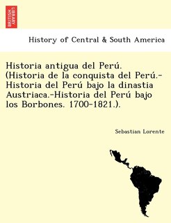 Front cover_Historia antigua del Perú. (Historia de la conquista del Perú.-Historia del Perú bajo la dinastia Austriaca.-Historia del Perú bajo los Borbones. 1700-1821.).
