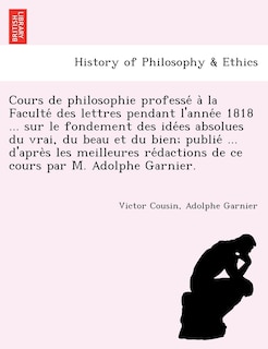 Couverture_Cours de philosophie professé à la Faculté des lettres pendant l'année 1818 ... sur le fondement des idées absolues du vrai, du beau et du bien; publié ... d'après les meilleures rédactions de ce cours par M.