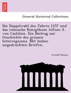 Front cover_Die Doppelwahl Des Jahres 1257 Und Das Ro Mische Ko Nigthum Alfons X. Von Castilien. Ein Beitrag Zur Geschichte Des Grossen Interregnums. Mit Bisher Ungedruckten Briefen.