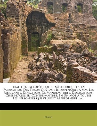 Traité Encyclopédique Et Méthodique De La Fabrication Des Tissus: Ouvrage Indispensable A Mm. Les Fabricants, Directeurs De Manufactures, Dessinateurs, Chefs-d'ateli