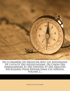 De La Manière De Négocier Avec Les Souverains: De L'utilité Des Négociations, Du Choix Des Ambassadeurs Et Des Envoyés Et Des Qualités Nécessaires