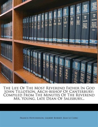 The Life Of The Most Reverend Father In God John Tillotson, Arch-bishop Of Canterbury: Compiled From The Minutes Of The Reverend Mr. Young, Late Dean Of Salisbury...