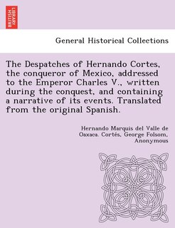 Front cover_The Despatches Of Hernando Cortes, The Conqueror Of Mexico, Addressed To The Emperor Charles V., Written During The Conquest, And Containing A Narrative Of Its Events. Translated From The Original Spanish.
