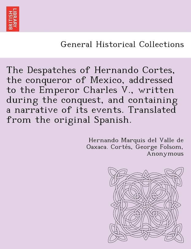 Front cover_The Despatches Of Hernando Cortes, The Conqueror Of Mexico, Addressed To The Emperor Charles V., Written During The Conquest, And Containing A Narrative Of Its Events. Translated From The Original Spanish.
