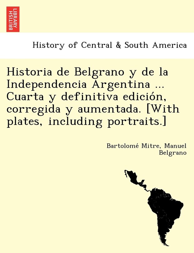 Couverture_Historia de Belgrano y de la Independencia Argentina ... Cuarta y definitiva edición, corregida y aumentada. [With plates, including portraits.]