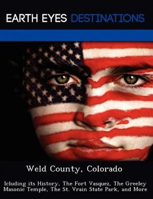 Weld County, Colorado: Icluding Its History, The Fort Vasquez, The Greeley Masonic Temple, The St. Vrain State Park, And M