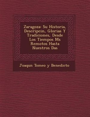 Zaragoza: Su Historia, Descripci?n, Glorias Y Tradiciones, Desde Los Tiempos M?s Remotos Hasta Nuestros D?as