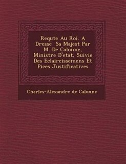 Requ?te Au Roi. A Dress?e ? Sa Majest? Par M. De Calonne, Ministre D'etat, Suivie Des Eclaircissemens Et Pi?ces Justificatives