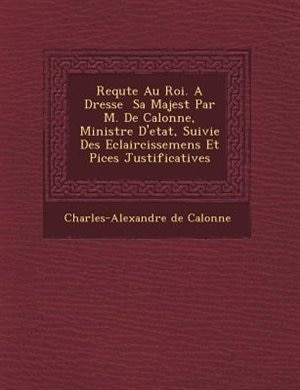 Requ?te Au Roi. A Dress?e ? Sa Majest? Par M. De Calonne, Ministre D'etat, Suivie Des Eclaircissemens Et Pi?ces Justificatives