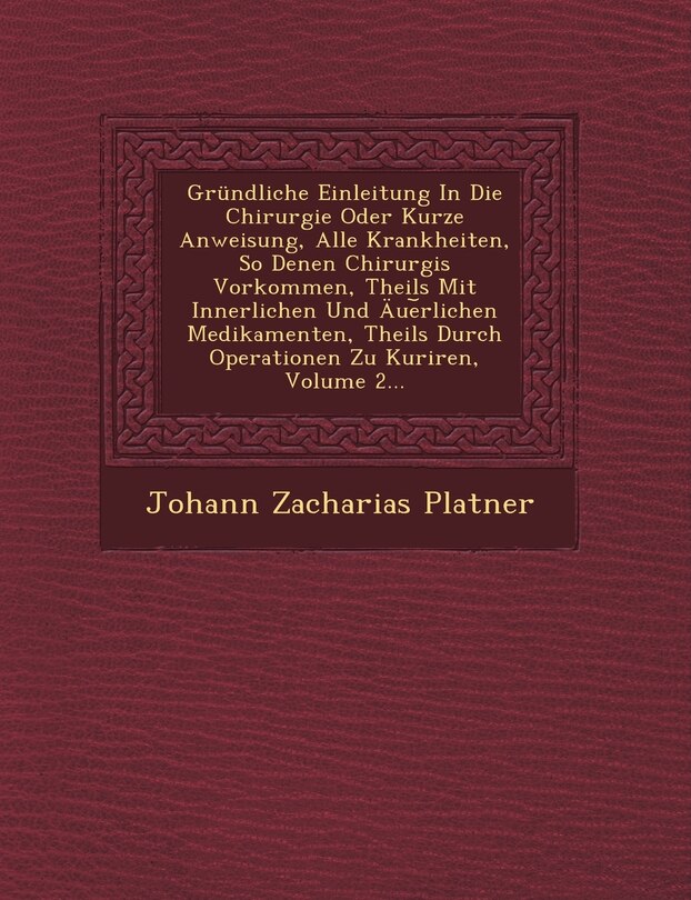 Front cover_Gründliche Einleitung In Die Chirurgie Oder Kurze Anweisung, Alle Krankheiten, So Denen Chirurgis Vorkommen, Theils Mit Innerlichen Und Äue︣rlichen Medikamenten, Theils Durch Operationen Zu Kuriren, Volume 2...