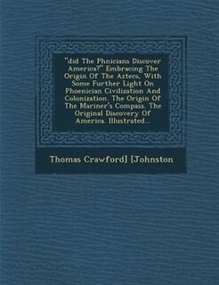 Did The Ph?nicians Discover America? Embracing The Origin Of The Aztecs, With Some Further Light On Phoenician Civilization And Colonization. The Origin Of The Mariner's Compass. The Original Discovery Of America. Illustrated...