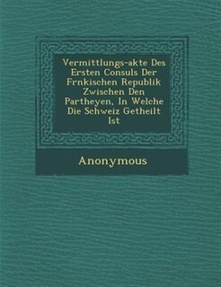 Vermittlungs-akte Des Ersten Consuls Der Fr?nkischen Republik Zwischen Den Partheyen, In Welche Die Schweiz Getheilt Ist