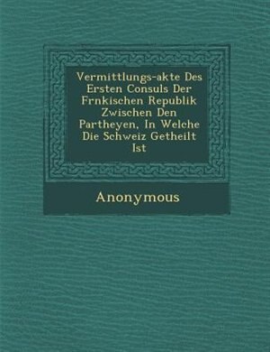 Vermittlungs-akte Des Ersten Consuls Der Fr?nkischen Republik Zwischen Den Partheyen, In Welche Die Schweiz Getheilt Ist