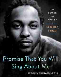 Promise That You Will Sing About Me: The Power And Poetry Of Kendrick Lamar de Miles Marshall Lewis