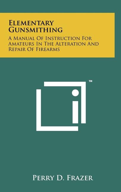 Elementary Gunsmithing: A Manual Of Instruction For Amateurs In The Alteration And Repair Of Firearms