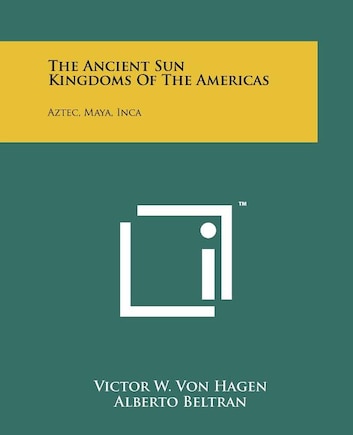 The Ancient Sun Kingdoms Of The Americas: Aztec, Maya, Inca