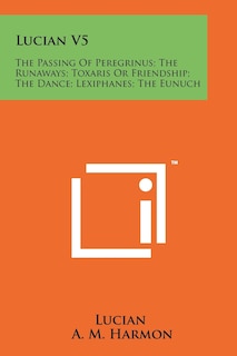 Lucian V5: The Passing Of Peregrinus; The Runaways; Toxaris Or Friendship; The Dance; Lexiphanes; The Eunuch