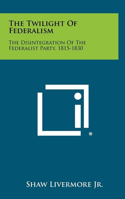 The Twilight Of Federalism: The Disintegration Of The Federalist Party, 1815-1830