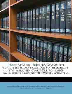 Joseph von Fraunhofer's Gesammelte Schriften.: Im Auftrage Der Mathematisch-physikalischen Classe Der Königlich Bayerischen Akademie Der Wissensch by Joseph Von Fraunhofer