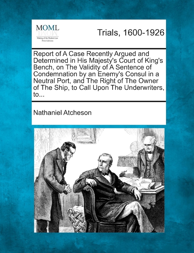 Couverture_Report Of A Case Recently Argued And Determined In His Majesty's Court Of King's Bench, On The Validity Of A Sentence Of Condemnation By An Enemy's Consul In A Neutral Port, And The Right Of The Owner Of The Ship, To Call Upon The Underwriters, To...