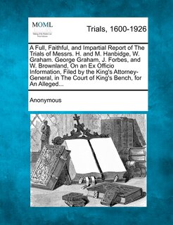 Front cover_A Full, Faithful, And Impartial Report Of The Trials Of Messrs. H. And M. Hanbidge, W. Graham. George Graham, J. Forbes, And W. Brownland, On An Ex Officio Information, Filed By The King's Attorney-general, In The Court Of King's Bench, For An Alleged...