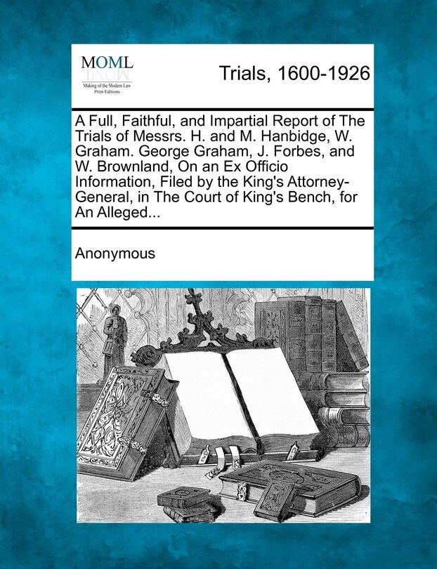 Front cover_A Full, Faithful, And Impartial Report Of The Trials Of Messrs. H. And M. Hanbidge, W. Graham. George Graham, J. Forbes, And W. Brownland, On An Ex Officio Information, Filed By The King's Attorney-general, In The Court Of King's Bench, For An Alleged...