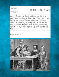Front cover_God's Revenge Against Murder; Or, The Genuine History Of The Life, Trial, And Last Dying Words Of Sarah Metyard, Widow, And Sarah Morgan Metyard, Spinster For The Wilful Murder Of Ann Nailor, An Infant, Aged 13, By Shutting Her Up And Confining Her...