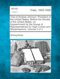 Trial Of Andrew Johnson, President Of The United States, Before The Senate Of The United States, On Impeachment By The House Of Representatives For High Crimes And Misdemeanors. Volume 2 Of 3