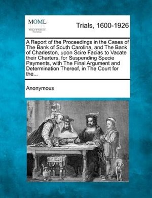 A Report Of The Proceedings In The Cases Of The Bank Of South Carolina, And The Bank Of Charleston, Upon Scire Facias To Vacate Their Charters, For Suspending Specie Payments, With The Final Argument And Determination Thereof, In The Court For The...