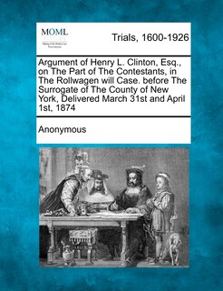 Front cover_Argument Of Henry L. Clinton, Esq., On The Part Of The Contestants, In The Rollwagen Will Case. Before The Surrogate Of The County Of New York, Delivered March 31st And April 1st, 1874