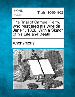 Front cover_The Trial Of Samuel Perry, Who Murdered His Wife On June 1, 1826. With A Sketch Of His Life And Death