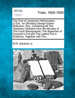Front cover_The Trial Of Lieutenant Hetherington, U.s.n., For Shooting George Gower Robinson, Esq., Containing All The Testimony Verbatim From The Minutes Of The Court Stenographer, The Speeches Of Counsel In Full And The Letters Put In Evidence, Together With The...